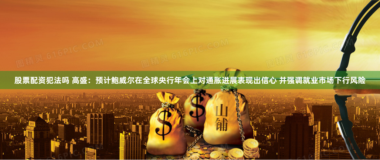 股票配资犯法吗 高盛：预计鲍威尔在全球央行年会上对通胀进展表现出信心 并强调就业市场下行风险