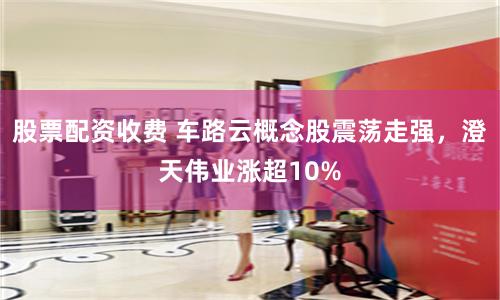 股票配资收费 车路云概念股震荡走强，澄天伟业涨超10%