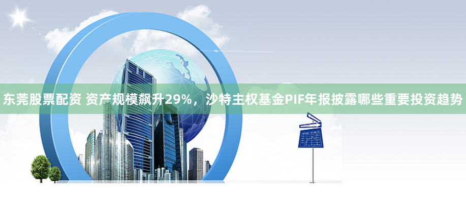 东莞股票配资 资产规模飙升29%，沙特主权基金PIF年报披露哪些重要投资趋势