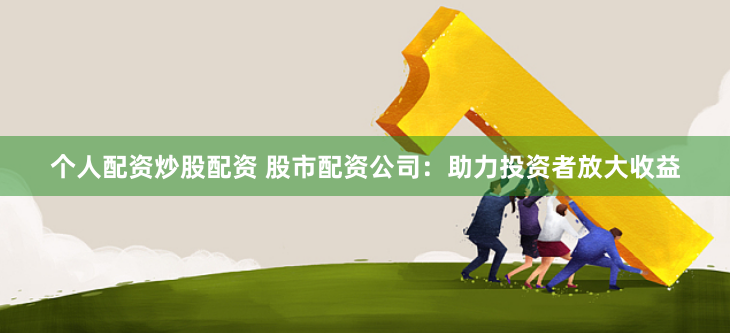 个人配资炒股配资 股市配资公司：助力投资者放大收益