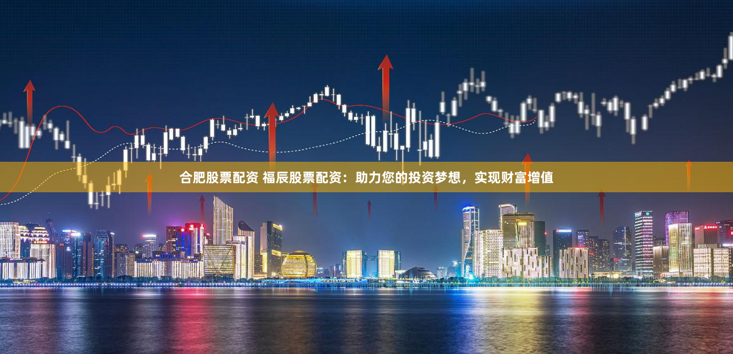 合肥股票配资 福辰股票配资：助力您的投资梦想，实现财富增值