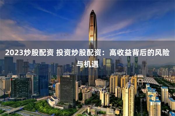 2023炒股配资 投资炒股配资：高收益背后的风险与机遇