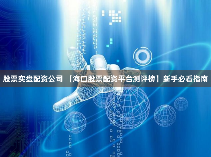 股票实盘配资公司 【海口股票配资平台测评榜】新手必看指南
